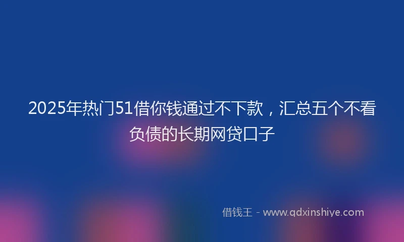 2025年热门51借你钱通过不下款，汇总五个不看负债的长期网贷口子