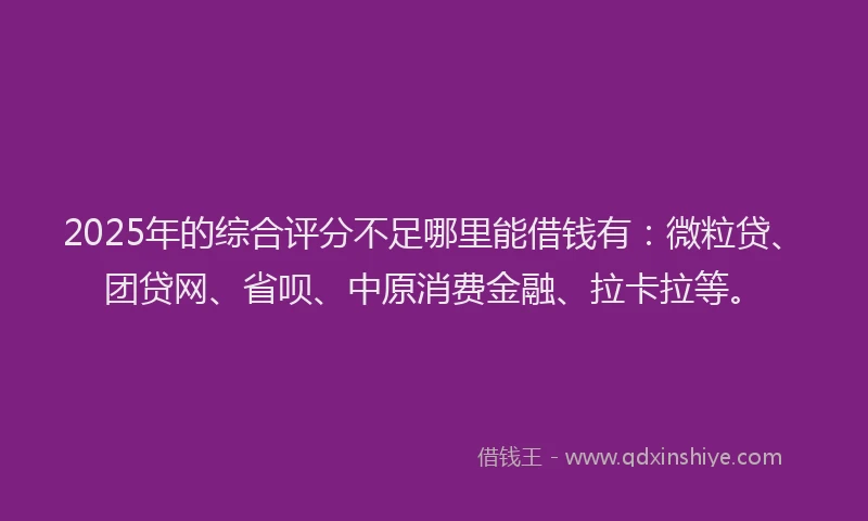 2025年的综合评分不足哪里能借钱有：微粒贷、团贷网、省呗、中原消费金融、拉卡拉等。