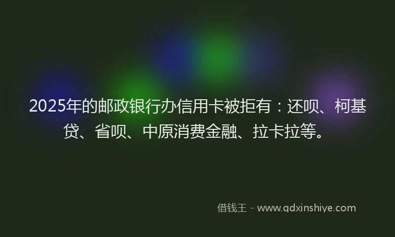 2025年的邮政银行办信用卡被拒有：还呗、柯基贷、省呗、中原消费金融、拉卡拉等。