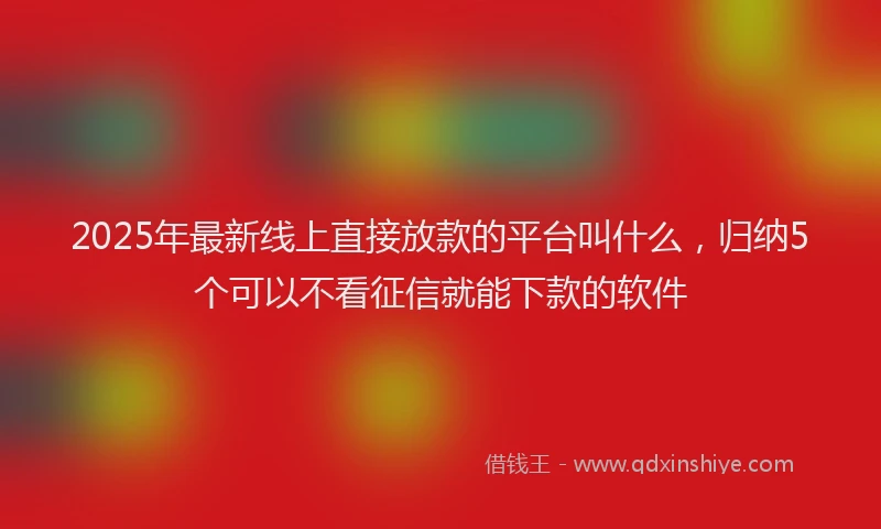 2025年最新线上直接放款的平台叫什么，归纳5个可以不看征信就能下款的软件