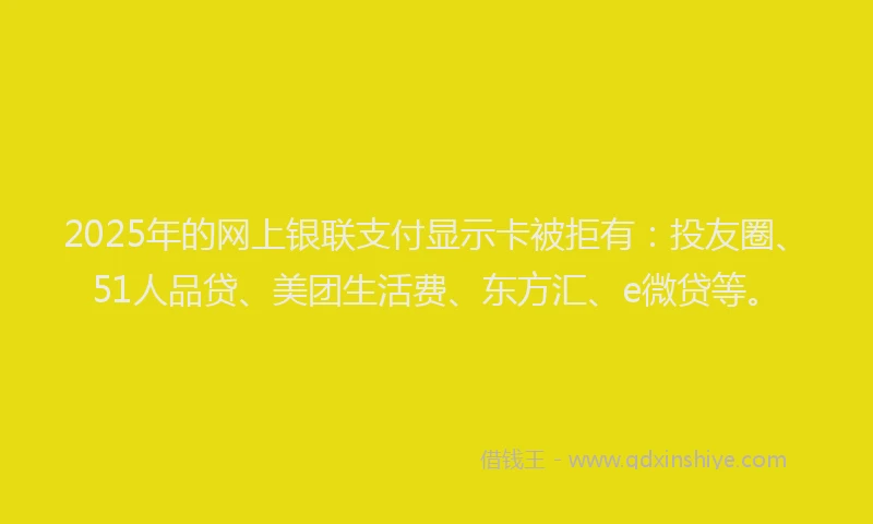 2025年的网上银联支付显示卡被拒有：投友圈、51人品贷、美团生活费、东方汇、e微贷等。