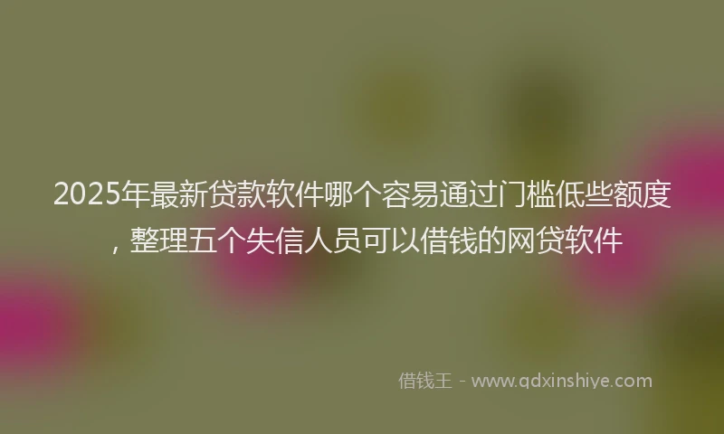 2025年最新贷款软件哪个容易通过门槛低些额度，整理五个失信人员可以借钱的网贷软件