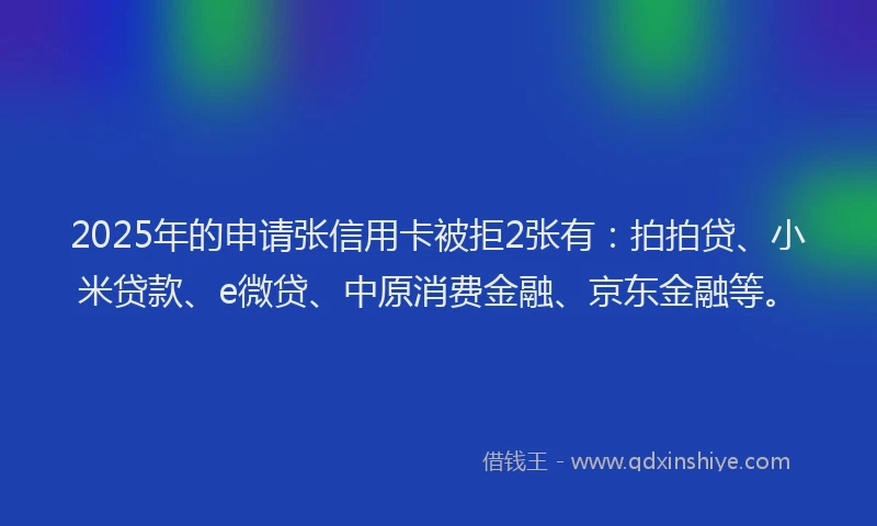 2025年的申请张信用卡被拒2张有：拍拍贷、小米贷款、e微贷、中原消费金融、京东金融等。