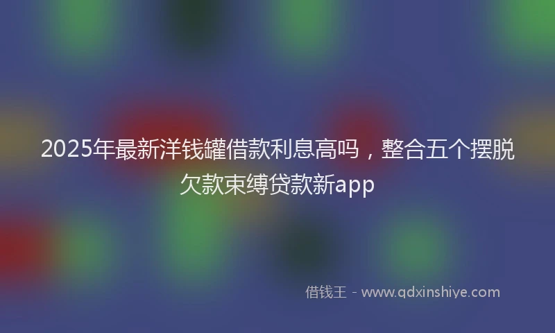 2025年最新洋钱罐借款利息高吗，整合五个摆脱欠款束缚贷款新app