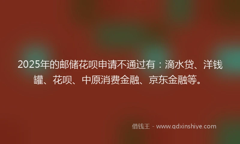 2025年的邮储花呗申请不通过有：滴水贷、洋钱罐、花呗、中原消费金融、京东金融等。
