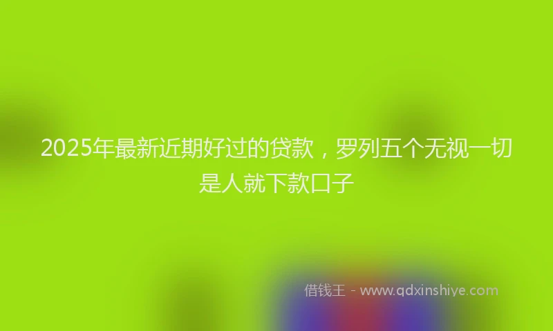 2025年最新近期好过的贷款，罗列五个无视一切是人就下款口子
