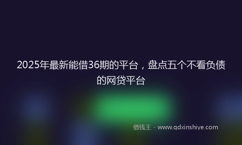 2025年最新能借36期的平台，盘点五个不看负债的网贷平台