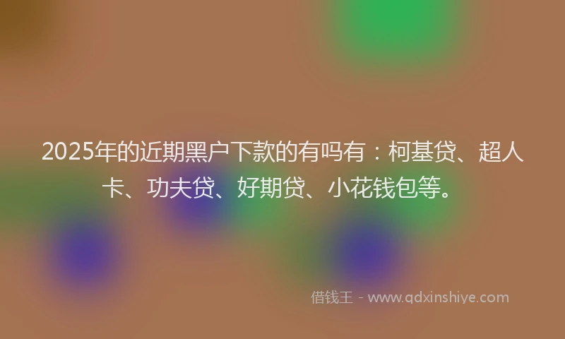 2025年的近期黑户下款的有吗有：柯基贷、超人卡、功夫贷、好期贷、小花钱包等。