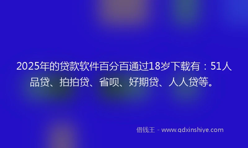 2025年的贷款软件百分百通过18岁下载有：51人品贷、拍拍贷、省呗、好期贷、人人贷等。