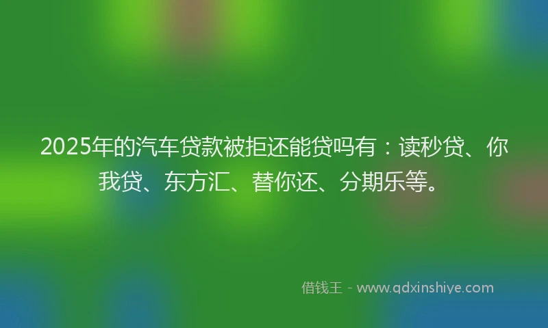 2025年的汽车贷款被拒还能贷吗有：读秒贷、你我贷、东方汇、替你还、分期乐等。