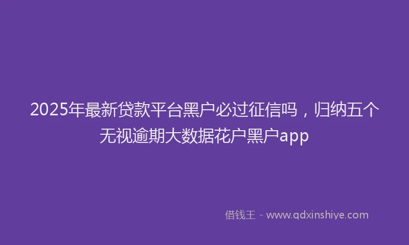 2025年最新贷款平台黑户必过征信吗，归纳五个无视逾期大数据花户黑户app