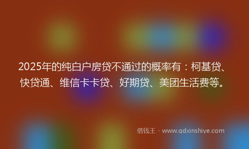 2025年的纯白户房贷不通过的概率有：柯基贷、快贷通、维信卡卡贷、好期贷、美团生活费等。