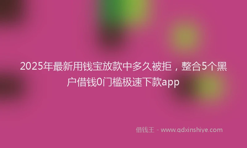 2025年最新用钱宝放款中多久被拒，整合5个黑户借钱0门槛极速下款app