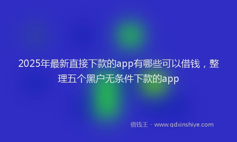 2025年最新直接下款的app有哪些可以借钱，整理五个黑户无条件下款的app