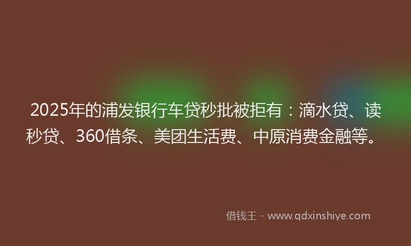 2025年的浦发银行车贷秒批被拒有：滴水贷、读秒贷、360借条、美团生活费、中原消费金融等。