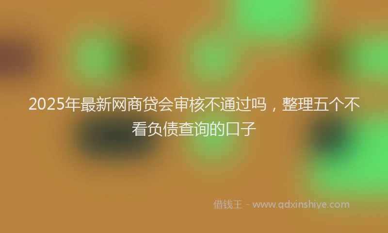 2025年最新网商贷会审核不通过吗，整理五个不看负债查询的口子