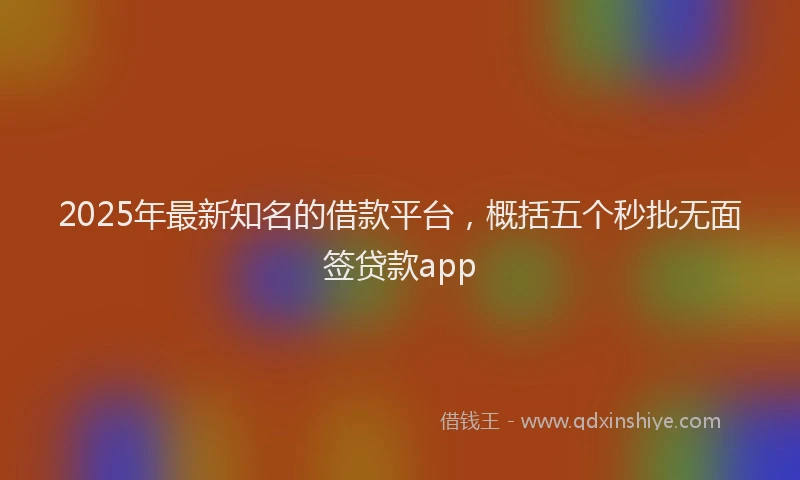 2025年最新知名的借款平台，概括五个秒批无面签贷款app