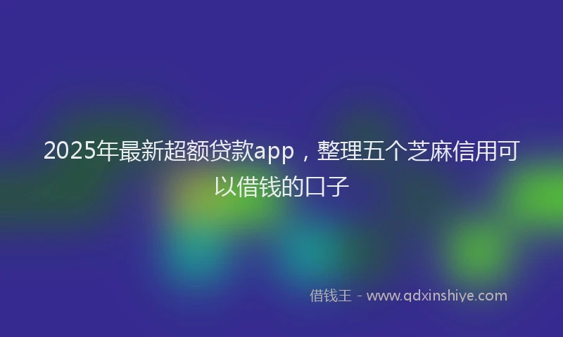 2025年最新超额贷款app，整理五个芝麻信用可以借钱的口子