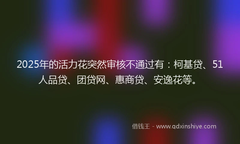 2025年的活力花突然审核不通过有：柯基贷、51人品贷、团贷网、惠商贷、安逸花等。
