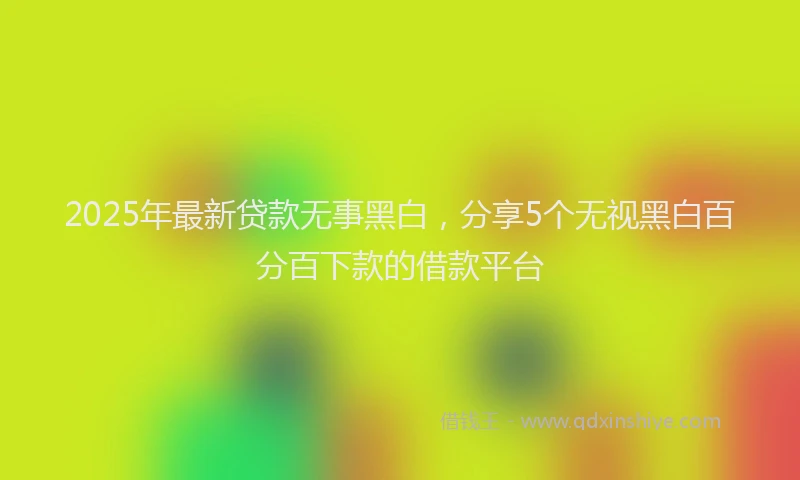 2025年最新贷款无事黑白，分享5个无视黑白百分百下款的借款平台