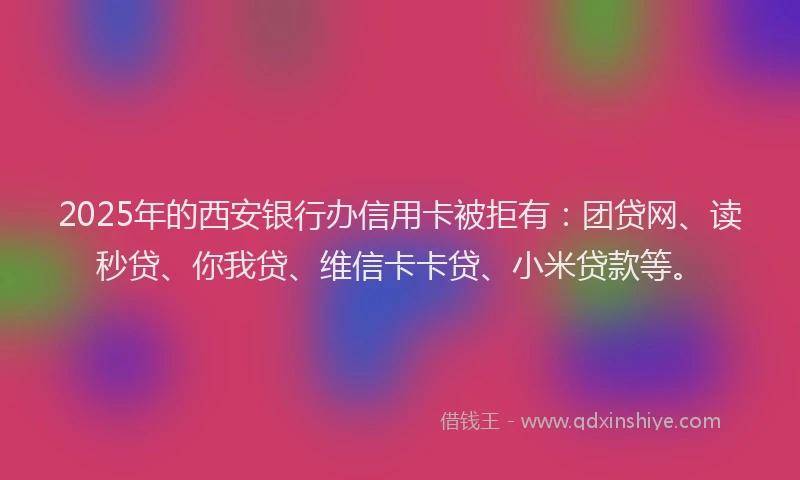 2025年的西安银行办信用卡被拒有：团贷网、读秒贷、你我贷、维信卡卡贷、小米贷款等。