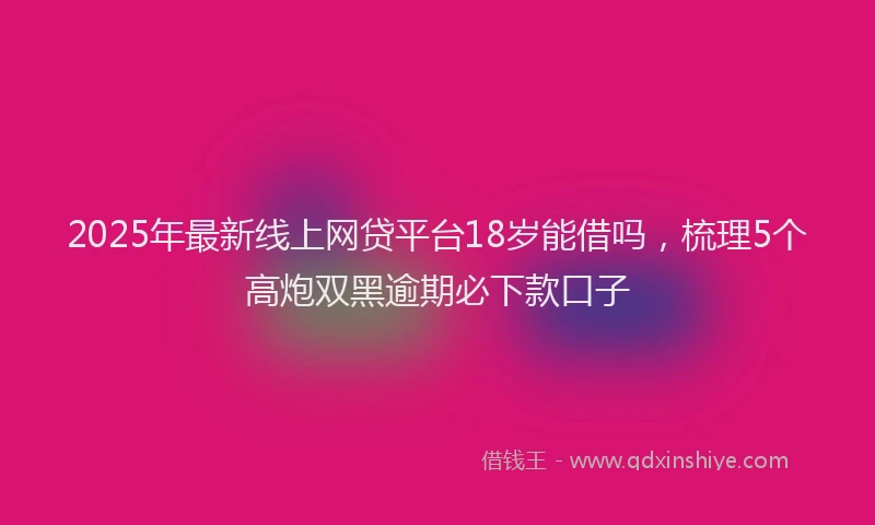 2025年最新线上网贷平台18岁能借吗，梳理5个高炮双黑逾期必下款口子