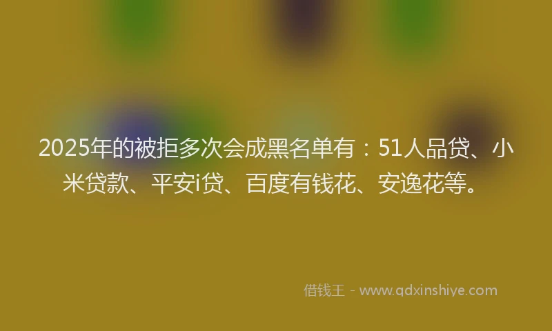 2025年的被拒多次会成黑名单有：51人品贷、小米贷款、平安i贷、百度有钱花、安逸花等。