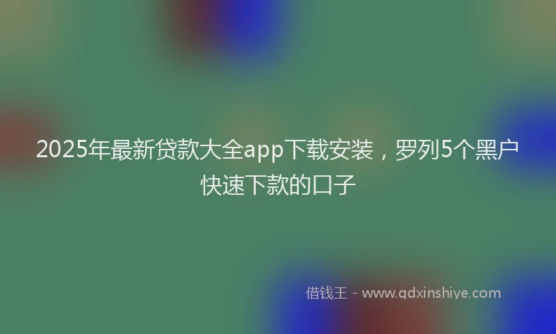 2025年最新贷款大全app下载安装，罗列5个黑户快速下款的口子