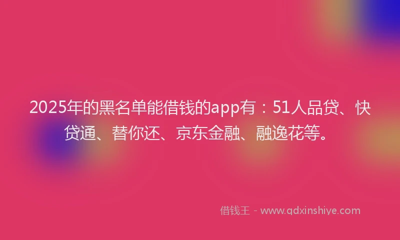 2025年的黑名单能借钱的app有：51人品贷、快贷通、替你还、京东金融、融逸花等。