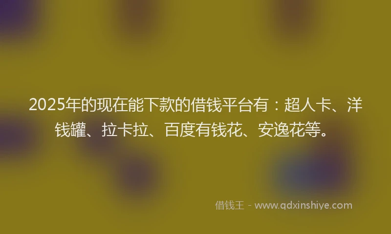 2025年的现在能下款的借钱平台有：超人卡、洋钱罐、拉卡拉、百度有钱花、安逸花等。