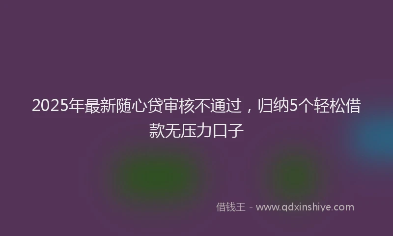 2025年最新随心贷审核不通过，归纳5个轻松借款无压力口子
