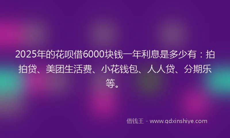 2025年的花呗借6000块钱一年利息是多少有：拍拍贷、美团生活费、小花钱包、人人贷、分期乐等。