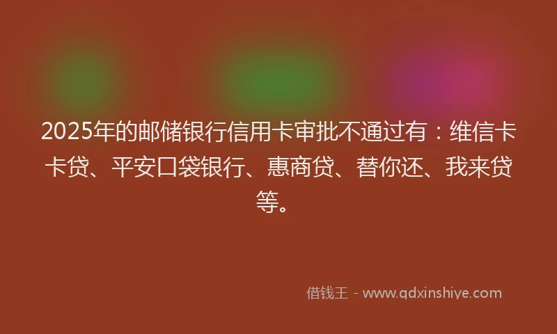2025年的邮储银行信用卡审批不通过有：维信卡卡贷、平安口袋银行、惠商贷、替你还、我来贷等。