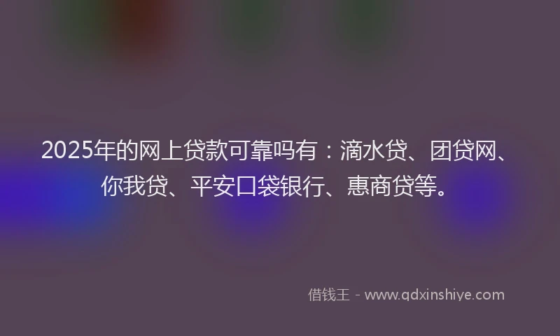 2025年的网上贷款可靠吗有：滴水贷、团贷网、你我贷、平安口袋银行、惠商贷等。