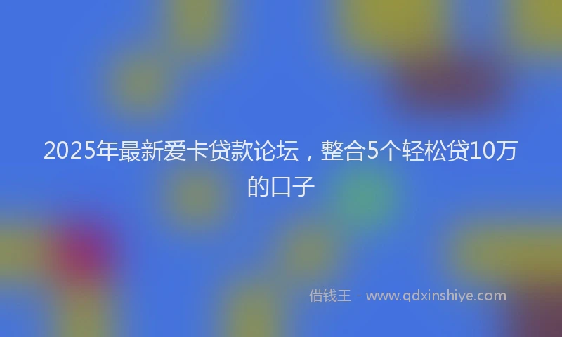 2025年最新爱卡贷款论坛，整合5个轻松贷10万的口子