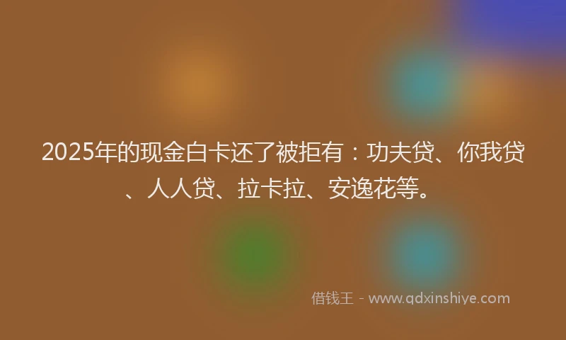 2025年的现金白卡还了被拒有：功夫贷、你我贷、人人贷、拉卡拉、安逸花等。