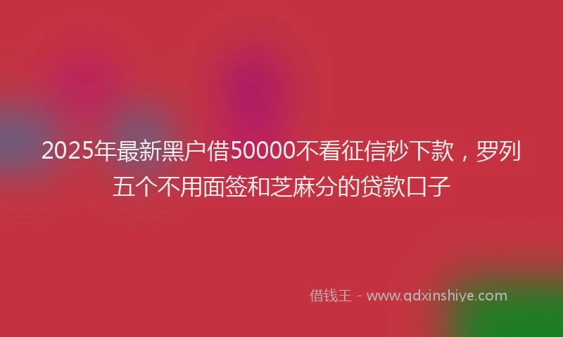 2025年最新黑户借50000不看征信秒下款，罗列五个不用面签和芝麻分的贷款口子