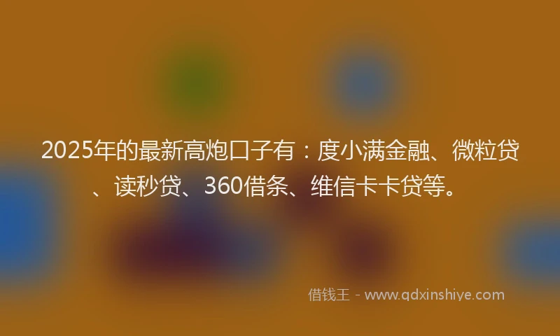 2025年的最新高炮口子有：度小满金融、微粒贷、读秒贷、360借条、维信卡卡贷等。