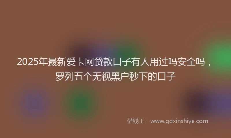 2025年最新爱卡网贷款口子有人用过吗安全吗，罗列五个无视黑户秒下的口子
