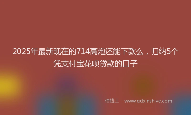 2025年最新现在的714高炮还能下款么，归纳5个凭支付宝花呗贷款的口子