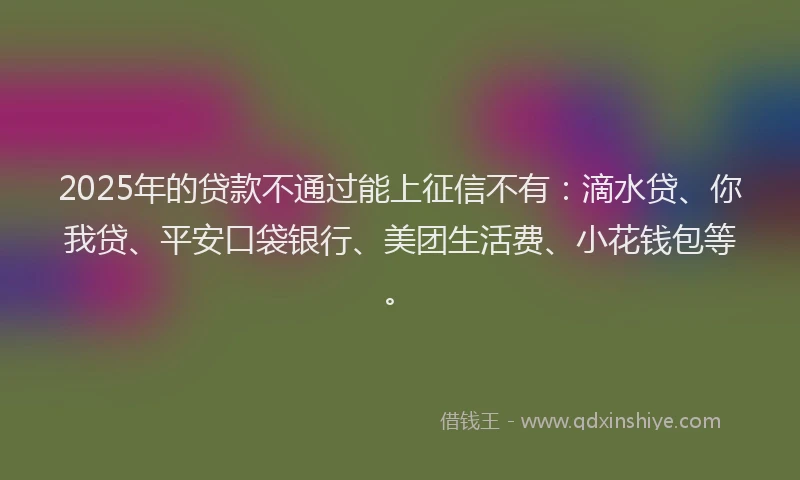 2025年的贷款不通过能上征信不有：滴水贷、你我贷、平安口袋银行、美团生活费、小花钱包等。