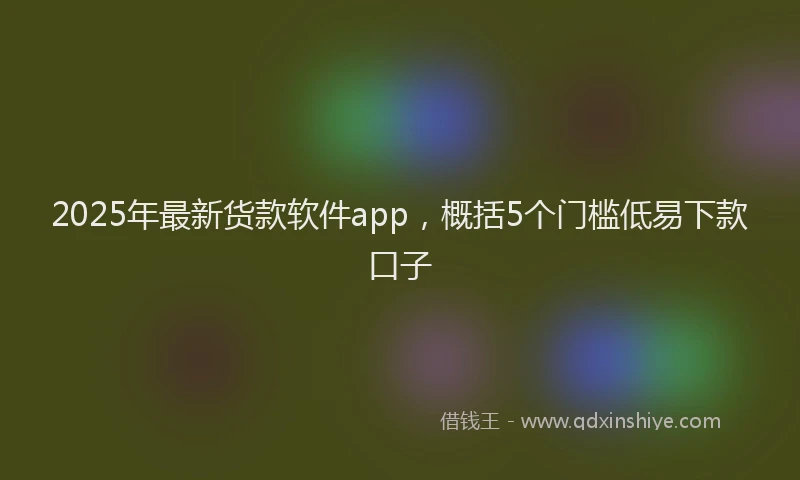 2025年最新货款软件app，概括5个门槛低易下款口子