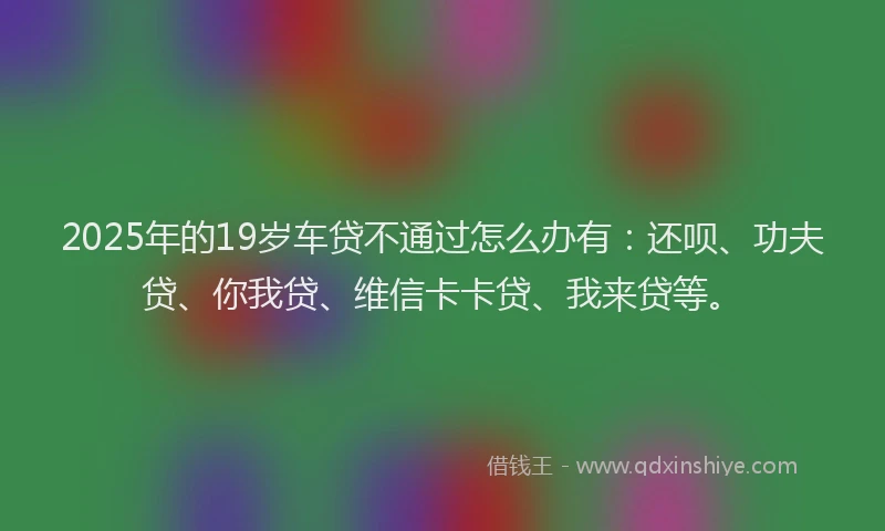 2025年的19岁车贷不通过怎么办有：还呗、功夫贷、你我贷、维信卡卡贷、我来贷等。