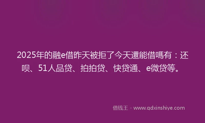 2025年的融e借昨天被拒了今天還能借嗎有：还呗、51人品贷、拍拍贷、快贷通、e微贷等。