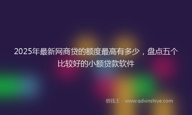 2025年最新网商贷的额度最高有多少，盘点五个比较好的小额贷款软件
