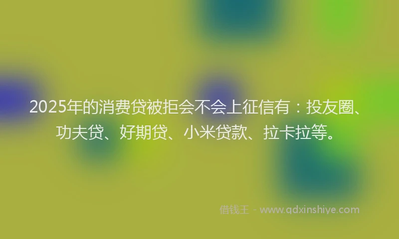 2025年的消费贷被拒会不会上征信有：投友圈、功夫贷、好期贷、小米贷款、拉卡拉等。