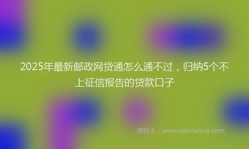 2025年最新邮政网贷通怎么通不过，归纳5个不上征信报告的贷款口子
