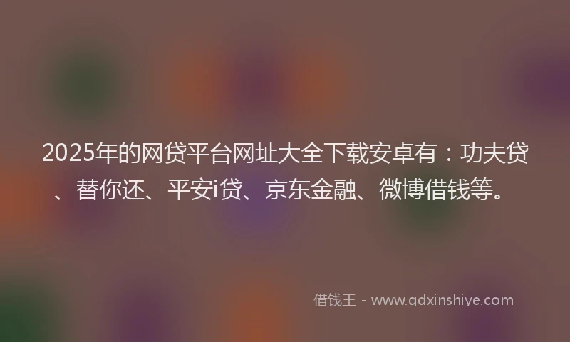2025年的网贷平台网址大全下载安卓有：功夫贷、替你还、平安i贷、京东金融、微博借钱等。