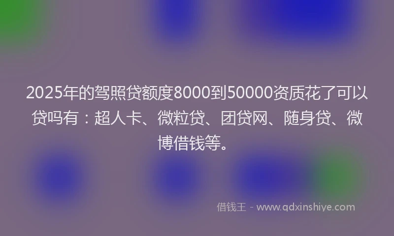 2025年的驾照贷额度8000到50000资质花了可以贷吗有：超人卡、微粒贷、团贷网、随身贷、微博借钱等。