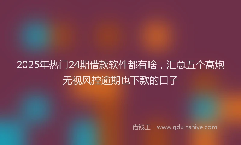 2025年热门24期借款软件都有啥，汇总五个高炮无视风控逾期也下款的口子